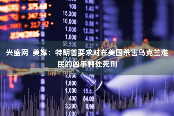 兴盛网  美媒：特朗普要求对在美国杀害乌克兰难民的凶手判处死刑