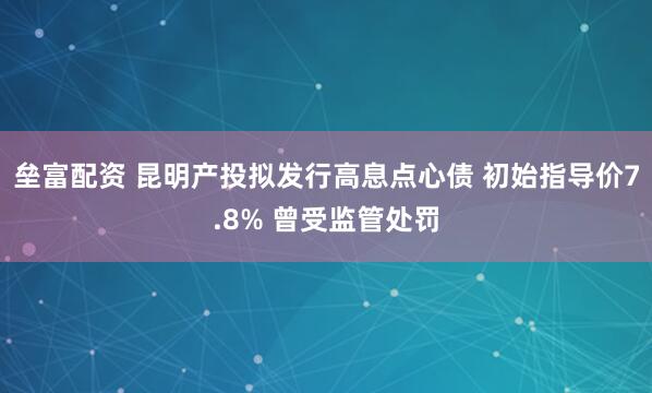 垒富配资 昆明产投拟发行高息点心债 初始指导价7.8% 曾受监管处罚