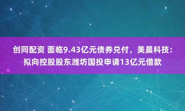 创同配资 面临9.43亿元债券兑付，美晨科技：拟向控股股东潍坊国投申请13亿元借款