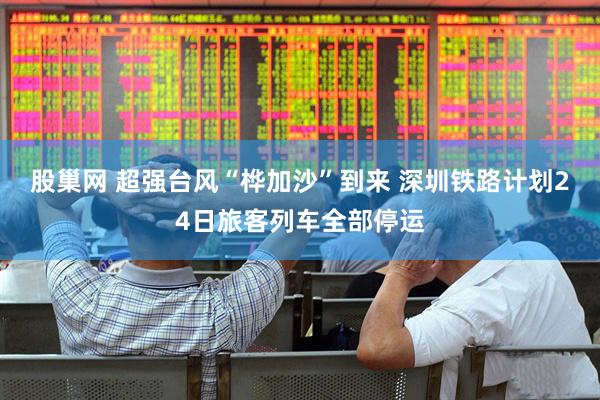 股巢网 超强台风“桦加沙”到来 深圳铁路计划24日旅客列车全部停运