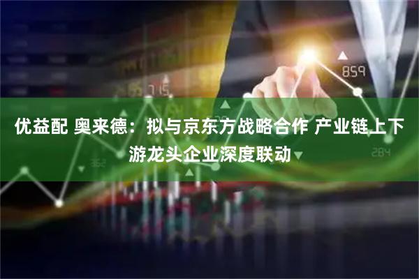 优益配 奥来德：拟与京东方战略合作 产业链上下游龙头企业深度联动