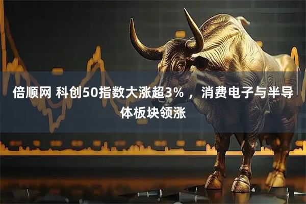 倍顺网 科创50指数大涨超3% ，消费电子与半导体板块领涨