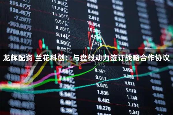 龙辉配资 兰花科创：与盘毂动力签订战略合作协议