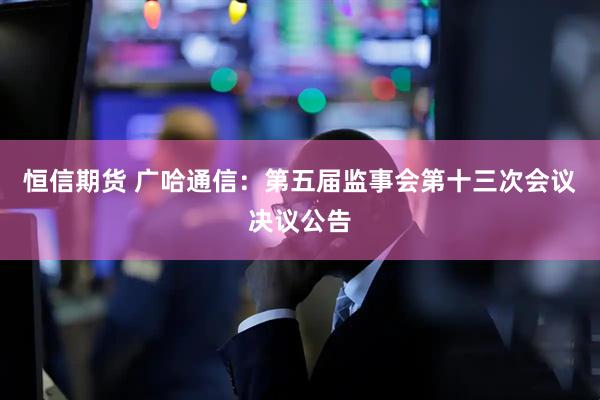 恒信期货 广哈通信：第五届监事会第十三次会议决议公告