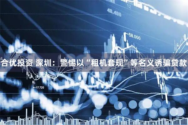 合优投资 深圳：警惕以“租机套现”等名义诱骗贷款