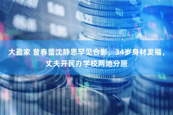 大盈家 曾春蕾沈静思罕见合影，34岁身材发福，丈夫开民办学校两地分居