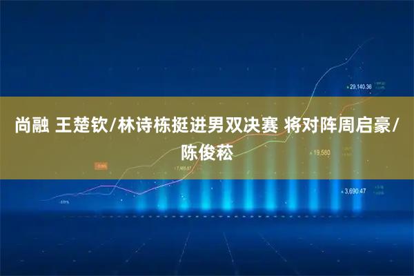 尚融 王楚钦/林诗栋挺进男双决赛 将对阵周启豪/陈俊菘