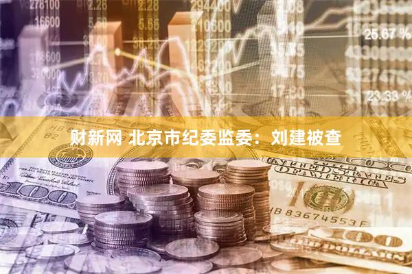 财新网 北京市纪委监委：刘建被查