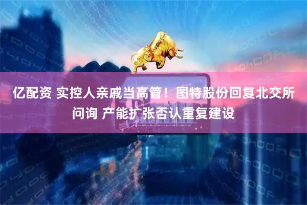 亿配资 实控人亲戚当高管！图特股份回复北交所问询 产能扩张否认重复建设