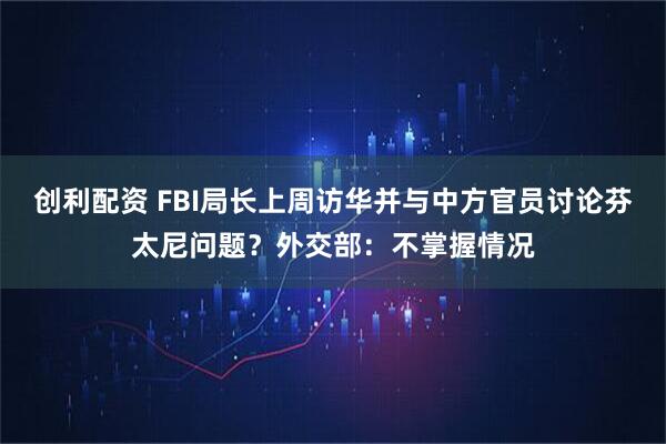 创利配资 FBI局长上周访华并与中方官员讨论芬太尼问题？外交部：不掌握情况