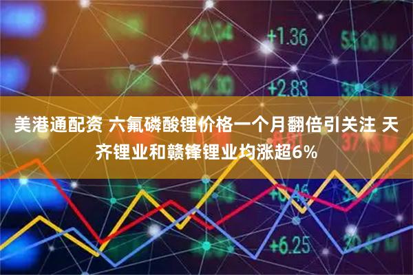 美港通配资 六氟磷酸锂价格一个月翻倍引关注 天齐锂业和赣锋锂业均涨超6%