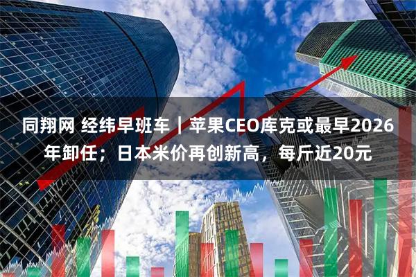 同翔网 经纬早班车｜苹果CEO库克或最早2026年卸任；日本米价再创新高，每斤近20元