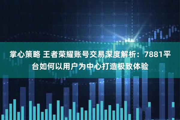 掌心策略 王者荣耀账号交易深度解析：7881平台如何以用户为中心打造极致体验