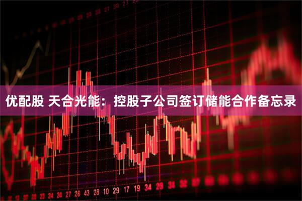 优配股 天合光能：控股子公司签订储能合作备忘录