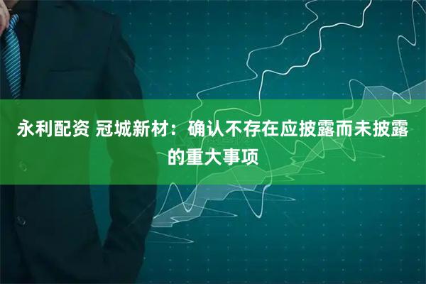 永利配资 冠城新材：确认不存在应披露而未披露的重大事项