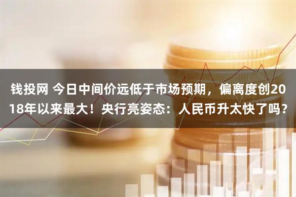 钱投网 今日中间价远低于市场预期，偏离度创2018年以来最大！央行亮姿态：人民币升太快了吗？
