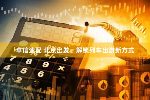 卓信速配 北京出发，解锁列车出游新方式