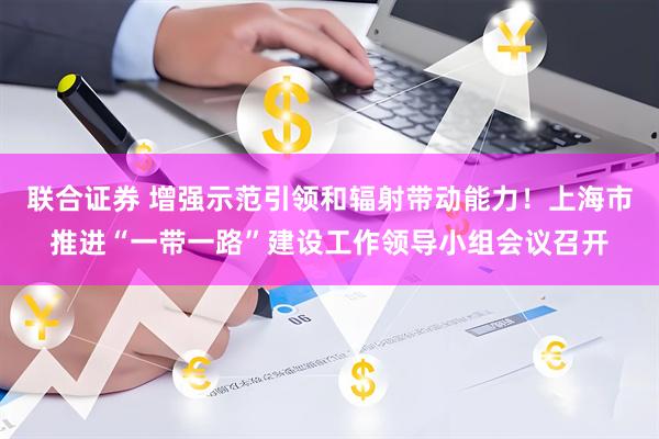 联合证券 增强示范引领和辐射带动能力！上海市推进“一带一路”建设工作领导小组会议召开