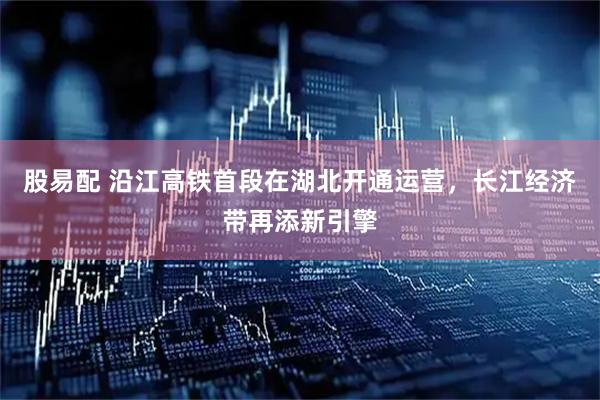 股易配 沿江高铁首段在湖北开通运营，长江经济带再添新引擎