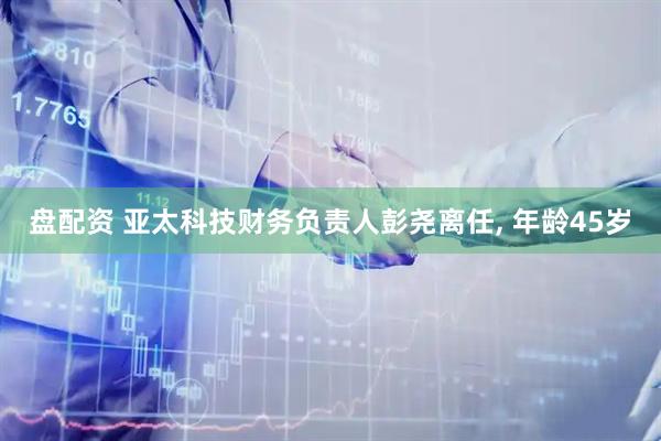 盘配资 亚太科技财务负责人彭尧离任, 年龄45岁