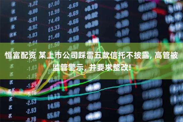 恒富配资 某上市公司踩雷五款信托不披露, 高管被监管警示, 并要求整改!
