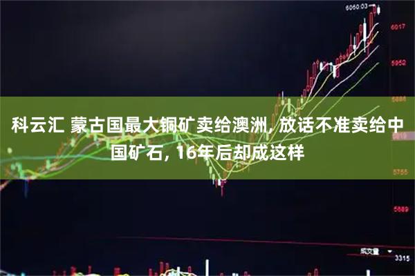 科云汇 蒙古国最大铜矿卖给澳洲, 放话不准卖给中国矿石, 16年后却成这样