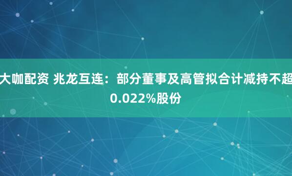 大咖配资 兆龙互连：部分董事及高管拟合计减持不超0.022%股份