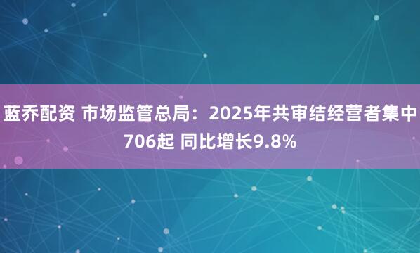 蓝乔配资 市场监管总局：2025年共审结经营者集中706起 同比增长9.8%