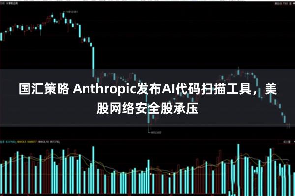 国汇策略 Anthropic发布AI代码扫描工具，美股网络安全股承压