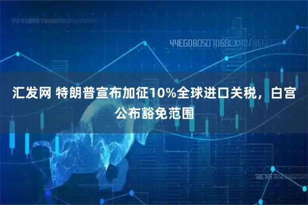 汇发网 特朗普宣布加征10%全球进口关税，白宫公布豁免范围