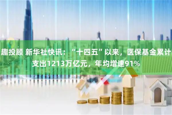 趣投顾 新华社快讯：“十四五”以来，医保基金累计支出1213万亿元，年均增速91%