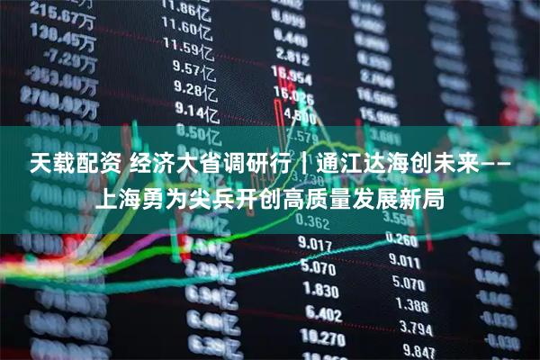 天载配资 经济大省调研行｜通江达海创未来——上海勇为尖兵开创高质量发展新局