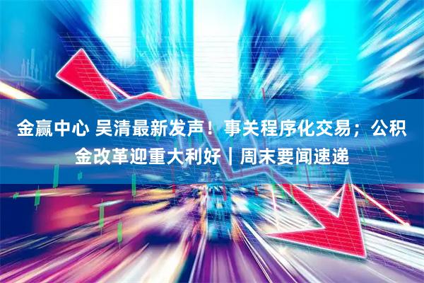 金赢中心 吴清最新发声！事关程序化交易；公积金改革迎重大利好｜周末要闻速递