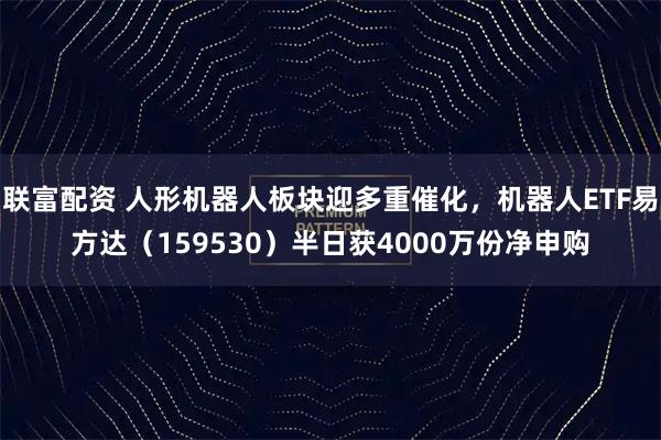 联富配资 人形机器人板块迎多重催化，机器人ETF易方达（159530）半日获4000万份净申购